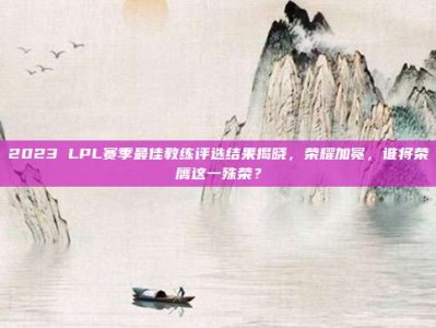 2023 LPL赛季最佳教练评选结果揭晓，荣耀加冕，谁将荣膺这一殊荣？