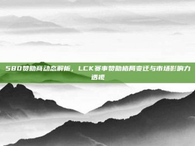 580赞助商动态解析，LCK赛事赞助格局变迁与市场影响力透视