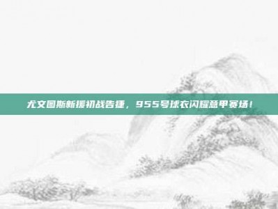 尤文图斯新援初战告捷，955号球衣闪耀意甲赛场！