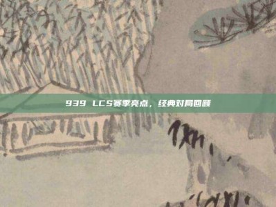 939 LCS赛季亮点，经典对局回顾