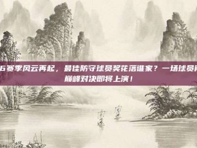 246赛季风云再起，最佳防守球员奖花落谁家？一场球员间的巅峰对决即将上演！