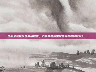 国际米兰新队长激情宣誓，力争带领蓝黑军团再夺联赛冠军！🦁