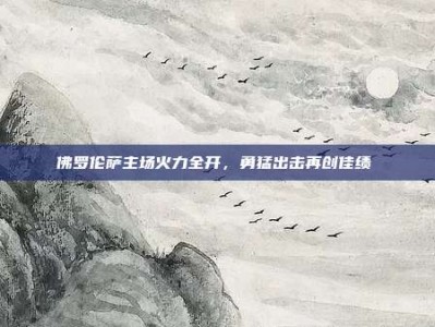 佛罗伦萨主场火力全开，勇猛出击再创佳绩⚔️