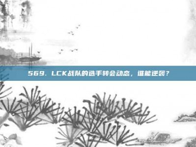 569. LCK战队的选手转会动态，谁能逆袭？