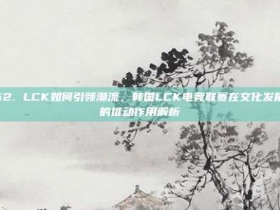 562. LCK如何引领潮流，韩国LCK电竞联赛在文化发展中的推动作用解析