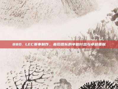 880. LEC赛事制作，幕后团队的辛勤付出与卓越贡献