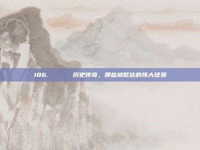 186. 🏛️ 历史传奇，那些被低估的伟大球员