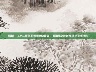 探秘，LPL战队日常训练细节，揭秘职业电竞选手的日常！