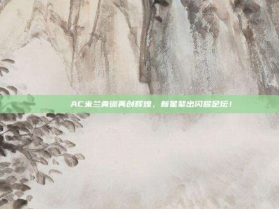 💚 AC米兰青训再创辉煌，新星辈出闪耀足坛！