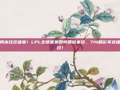 周末狂欢盛宴！LPL全明星赛即将震撼来袭，714精彩不容错过！