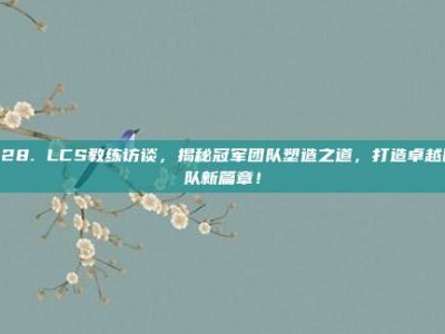 928. LCS教练访谈，揭秘冠军团队塑造之道，打造卓越团队新篇章！