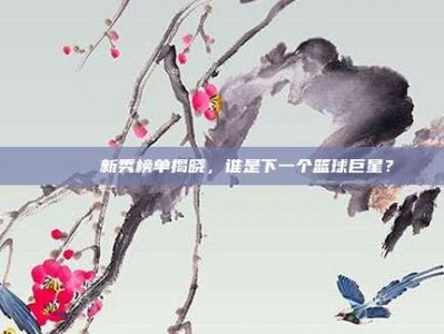 🎉 新秀榜单揭晓，谁是下一个篮球巨星？