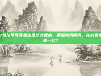 317场法甲联赛最佳进球大盘点，重温激情瞬间，你的最爱是哪一粒？