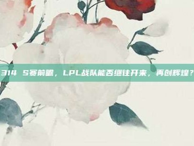 314 S赛前瞻，LPL战队能否继往开来，再创辉煌？