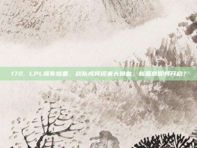 172. LPL损失惨重，战队或将迎来大换血，新篇章即将开启？