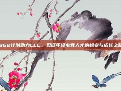 862计划助力LEC，见证年轻电竞人才的蜕变与成长之路