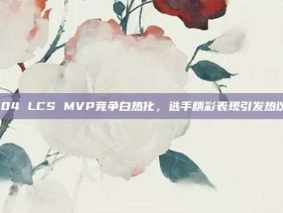 904 LCS MVP竞争白热化，选手精彩表现引发热议！