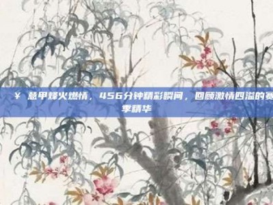 🎥 意甲烽火燃情，456分钟精彩瞬间，回顾激情四溢的赛季精华