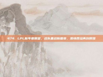 474. LPL新年度展望，战队备战新篇章，激情四溢再创辉煌