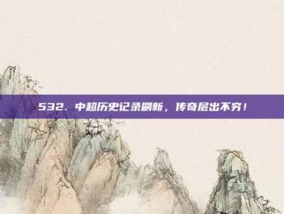 532. 中超历史记录刷新，传奇层出不穷！