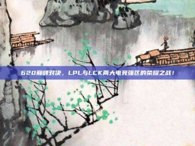 620巅峰对决，LPL与LCK两大电竞强区的荣耀之战！