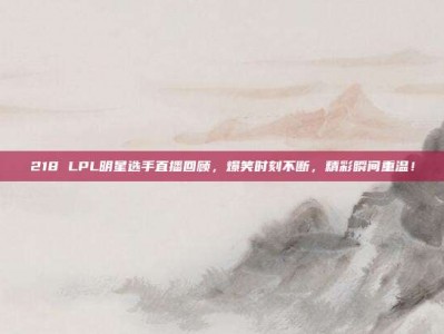 218 LPL明星选手直播回顾，爆笑时刻不断，精彩瞬间重温！