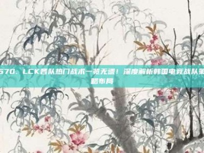 670. LCK各队热门战术一览无遗！深度解析韩国电竞战队策略布局