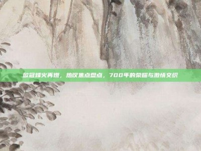 欧冠烽火再燃，热议焦点盘点，700年的荣耀与激情交织