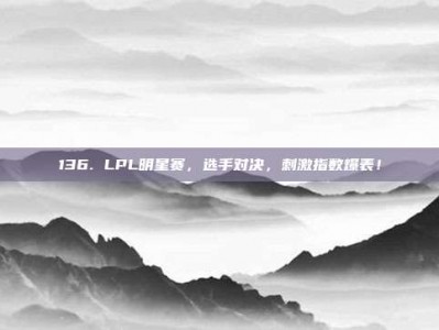 136. LPL明星赛，选手对决，刺激指数爆表！