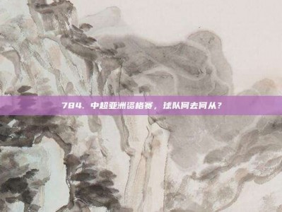 784. 中超亚洲资格赛，球队何去何从？