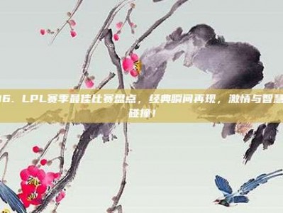 316. LPL赛季最佳比赛盘点，经典瞬间再现，激情与智慧的碰撞！