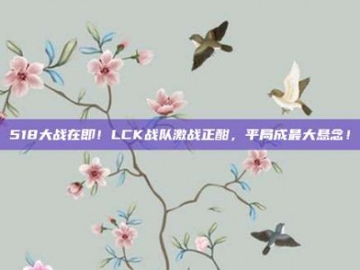 518大战在即！LCK战队激战正酣，平局成最大悬念！