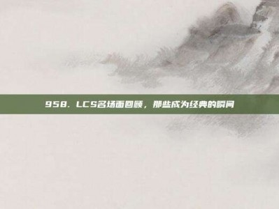 958. LCS名场面回顾，那些成为经典的瞬间