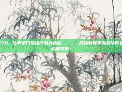 770. 法甲豪门引援计划大揭秘 🔍，揭秘新赛季的豪华阵容构建策略！