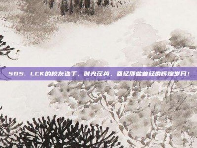 585. LCK的校友选手，时光荏苒，回忆那些曾经的辉煌岁月！