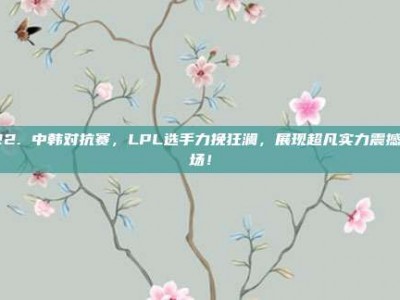 122. 中韩对抗赛，LPL选手力挽狂澜，展现超凡实力震撼全场！