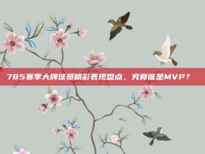 785赛季大牌球员精彩表现盘点，究竟谁是MVP？✌️