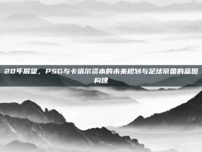 20年展望，PSG与卡塔尔资本的未来规划与足球帝国的蓝图构建