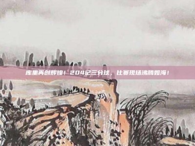 库里再创辉煌！204记三分球，比赛现场沸腾如海！