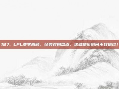 127. LPL赛季回顾，经典对局盘点，这些精彩瞬间不容错过！