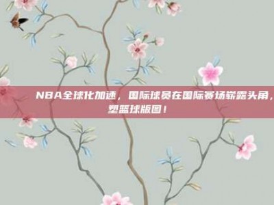 🌍🏅 NBA全球化加速，国际球员在国际赛场崭露头角，重塑篮球版图！