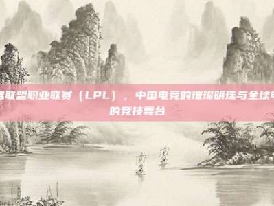 英雄联盟职业联赛（LPL），中国电竞的璀璨明珠与全球电竞的竞技舞台