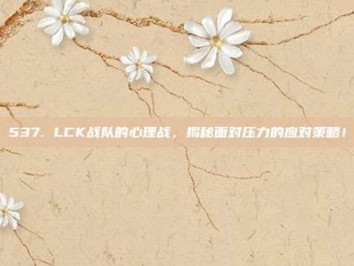 537. LCK战队的心理战，揭秘面对压力的应对策略！