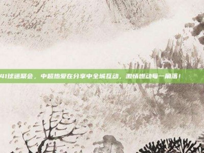 841球迷聚会，中超热爱在分享中全城互动，激情燃动每一角落！🎉🤝