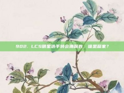 902. LCS明星选手转会潮席卷，谁是赢家？