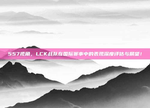 557视角，LCK战队在国际赛事中的表现深度评估与展望！