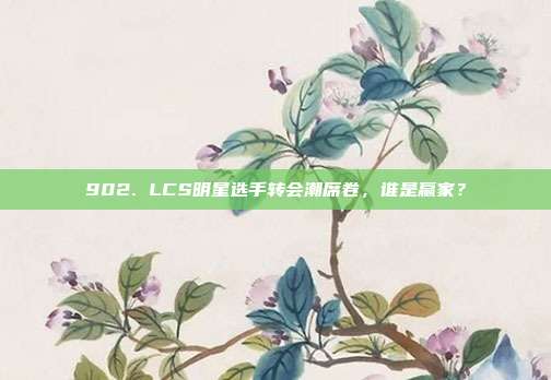 902. LCS明星选手转会潮席卷，谁是赢家？