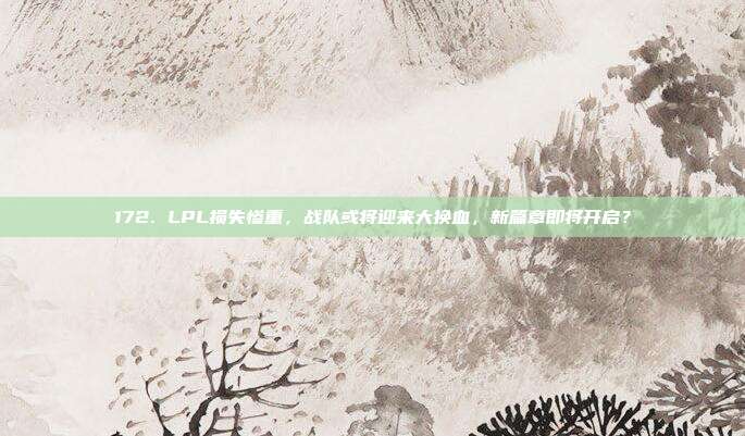 172. LPL损失惨重，战队或将迎来大换血，新篇章即将开启？