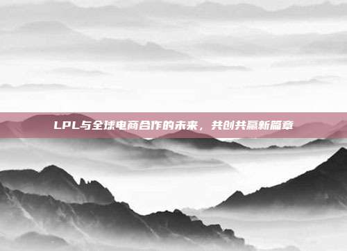 LPL与全球电商合作的未来，共创共赢新篇章