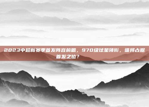 2023中超新赛季首发阵容前瞻，970级球星领衔，谁将占据首发之位？🎖️